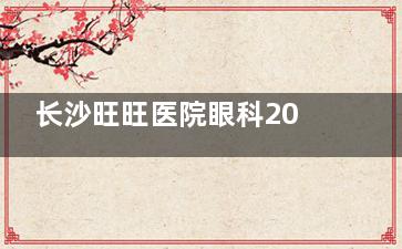 长沙旺旺医院眼科2025价目表公开，白内障手术|近视手术|干眼症治疗费用一览